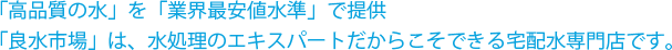 「高品質の水」を「業界最安値水準」で提供「良水市場」は、水処理のエキスパートだからこそできる宅配水専門店です。