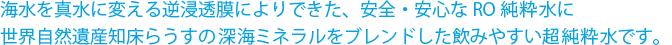 海水を真水に変える逆浸透膜によりできた、安全・安心なRO純粋水に世界自然遺産知床らうすの深海ミネラルをブレンドした飲みやすい超純粋水です。