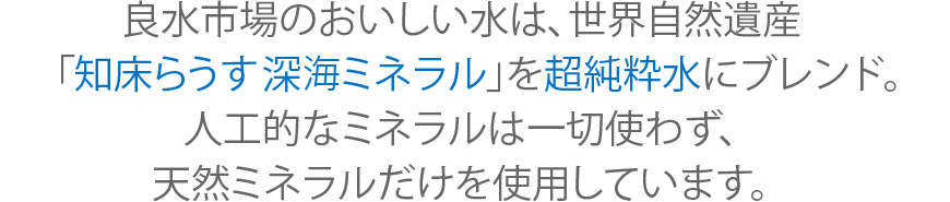 良水市場のおいしい水は、世界自然遺産「知床らうす深海ミネラル」を超純粋水にブレンド。人工的なミネラルは一切使わず、天然ミネラルだけを使用しています。