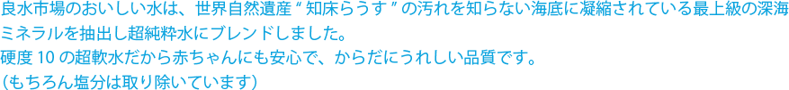 良水市場のおいしい水は、世界自然遺産“知床らうす”の汚れを知らない海底に凝縮されている最上級の深海ミネラルを抽出し超純粋水にブレンドしました。硬度10の超軟水だから赤ちゃんにも安心で、からだにうれしい品質です。（もちろん塩分は取り除いています）