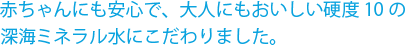 赤ちゃんにも安心で、大人にもおいしい硬度10の深海ミネラル水にこだわりました。