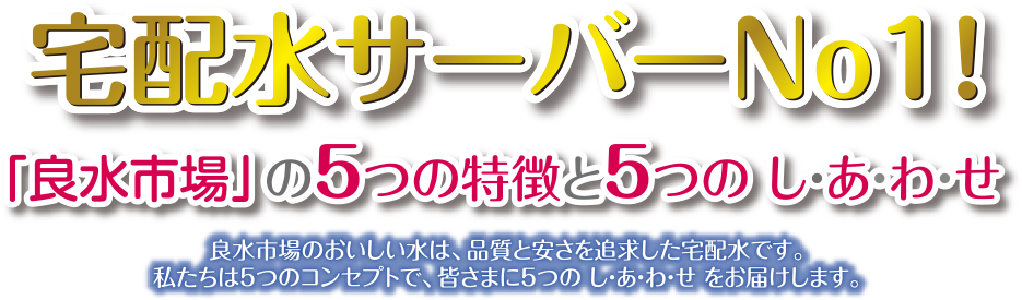 宅配水サーバーNo1！「良水市場」の5つの特と5つのしあわあせ　良水市場のおいしい水は、品質とやすさを追求した宅配水です。私たちは5つのコンセプトで、皆さまに5つのしあわせをお届けします。