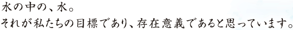 水の中の、水。 それが私たちの目標であり、存在意義であると思っています。