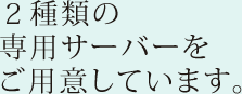 ２種類の専用サーバーをご用意しています。