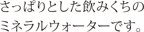 さっぱりとした飲みくちのミネラルウォーターです。