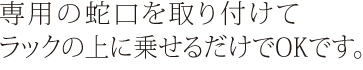 専用の蛇口を取り付けてラックの上に乗せるだけでOKです。