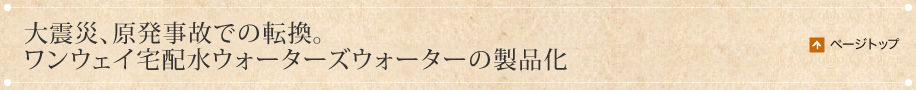 大震災、原発事故での転換。ワンウェイ宅配水ウォーターズウォーターの製品化