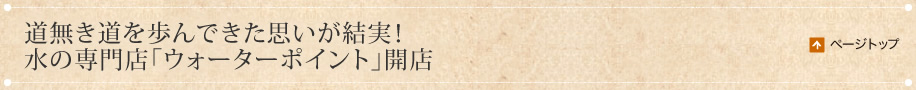 道無き道を歩んできた思いが結実！水の専門店「ウォーターポイント」開店